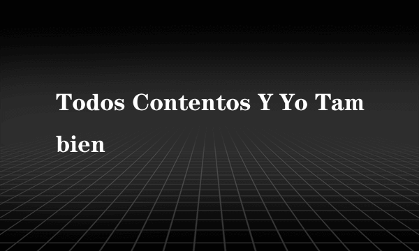 Todos Contentos Y Yo Tambien