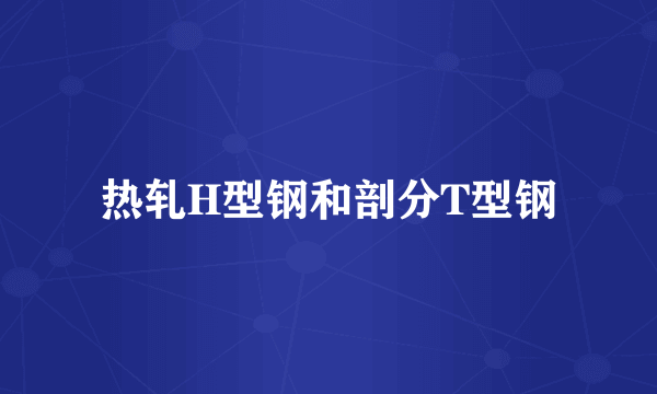 热轧H型钢和剖分T型钢