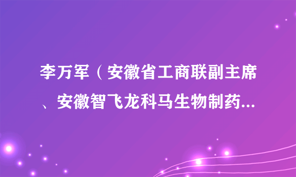 李万军（安徽省工商联副主席、安徽智飞龙科马生物制药有限公司董事长）