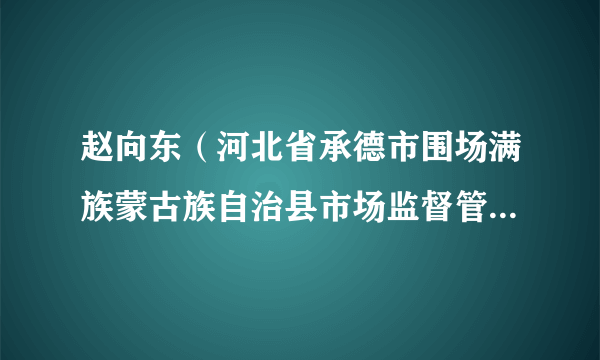 赵向东(河北省承德市围场满族蒙古族自治县市场监督管理局党组成员、副局长)