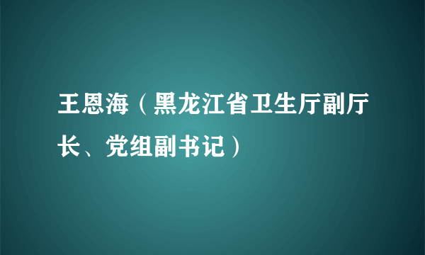 王恩海（黑龙江省卫生厅副厅长、党组副书记）