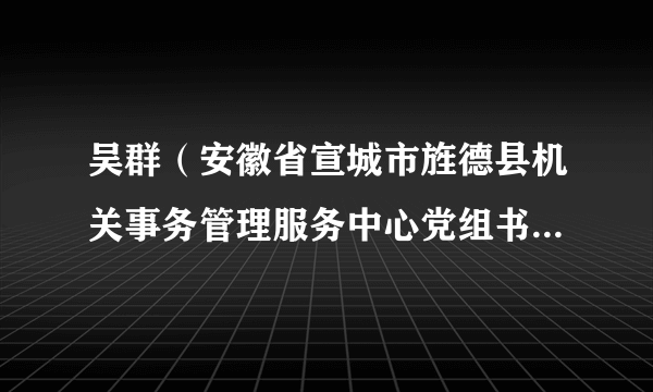 吴群（安徽省宣城市旌德县机关事务管理服务中心党组书记、主任）