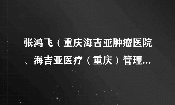 张鸿飞(重庆海吉亚肿瘤医院、海吉亚医疗(重庆)管理有限公司执行董事、总经理、院长、法人代表)