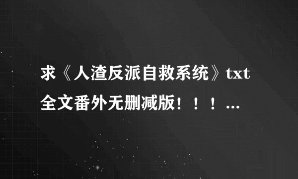 求《人渣反派自救系统》txt全文番外无删减版！！！没有和谐的那个！！！