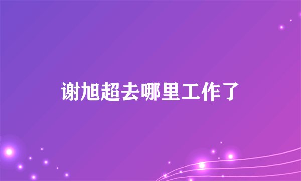谢旭超去哪里工作了
