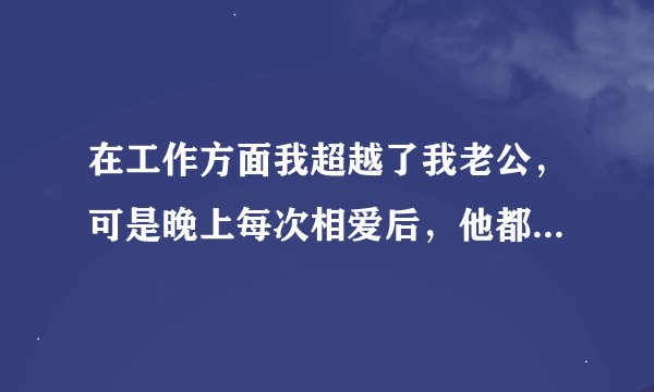 在工作方面我超越了我老公，可是晚上每次相爱后，他都会问我厉害不？我一点也不想回答，就是厉害也不想回