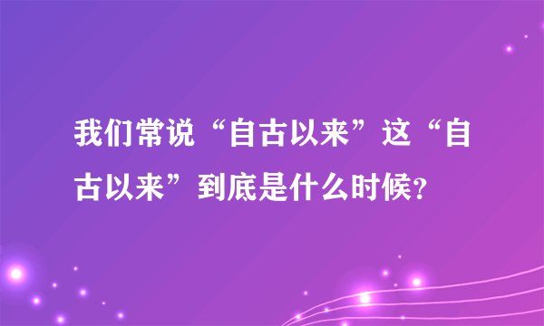 我们常说“自古以来”这“自古以来”到底是什么时候？