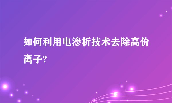 如何利用电渗析技术去除高价离子?