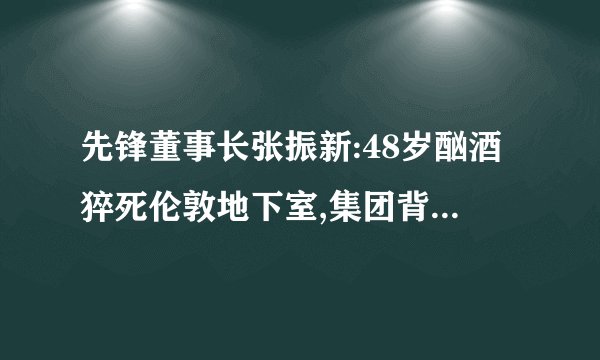 先锋董事长张振新:48岁酗酒猝死伦敦地下室,集团背负巨额债务