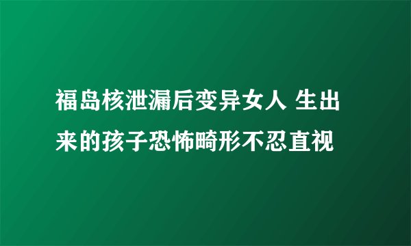 福岛核泄漏后变异女人 生出来的孩子恐怖畸形不忍直视