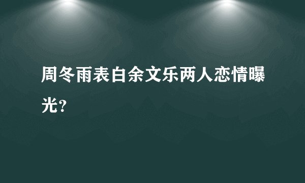周冬雨表白余文乐两人恋情曝光？