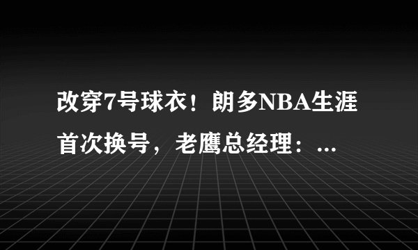 改穿7号球衣！朗多NBA生涯首次换号，老鹰总经理：他是个斗士