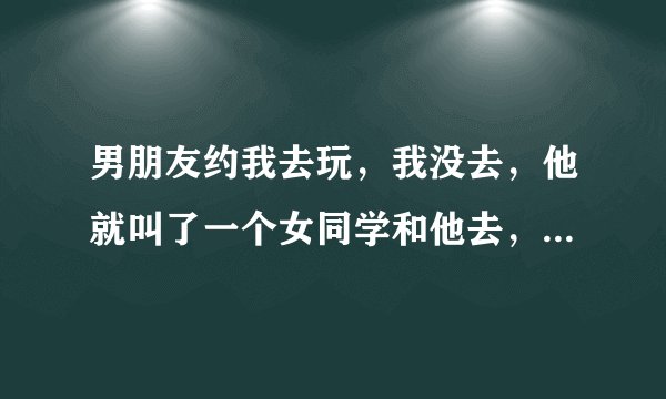 男朋友约我去玩，我没去，他就叫了一个女同学和他去，我该怎么办？