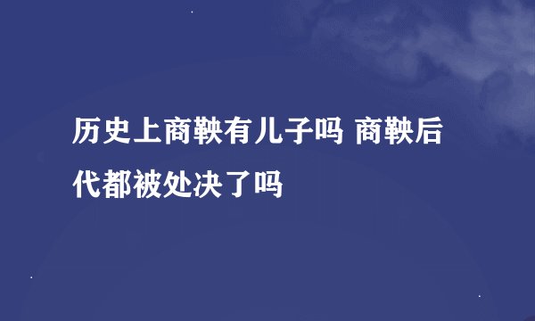 历史上商鞅有儿子吗 商鞅后代都被处决了吗