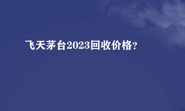 飞天茅台2023回收价格？