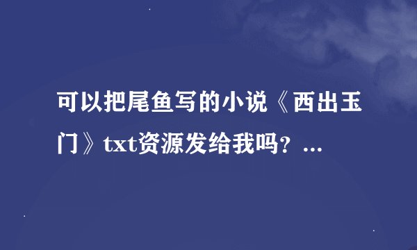 可以把尾鱼写的小说《西出玉门》txt资源发给我吗？麻烦大家了。