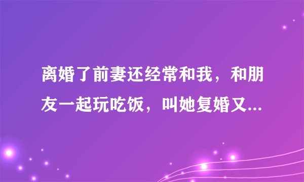 离婚了前妻还经常和我，和朋友一起玩吃饭，叫她复婚又不肯，不知道她什么意思
