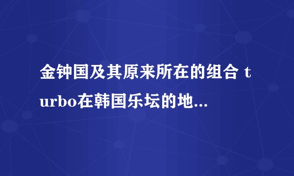 金钟国及其原来所在的组合 turbo在韩国乐坛的地位如何？