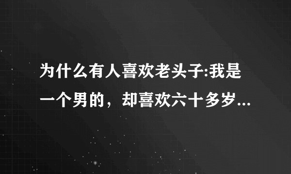 为什么有人喜欢老头子:我是一个男的，却喜欢六十多岁的老头，对年轻的反而没感觉，请问，这是为什么？