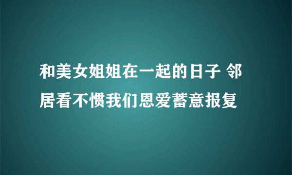 和美女姐姐在一起的日子 邻居看不惯我们恩爱蓄意报复