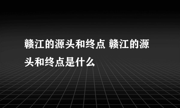 赣江的源头和终点 赣江的源头和终点是什么
