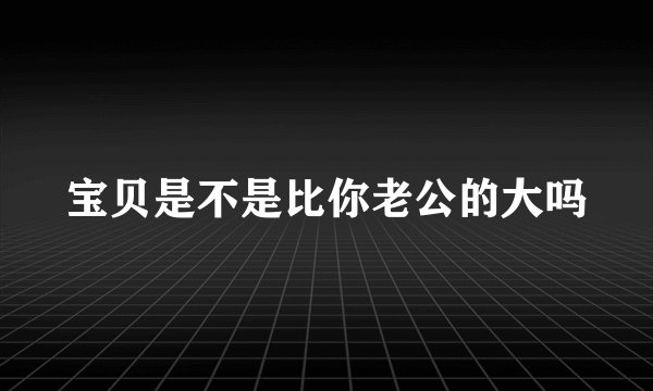 宝贝是不是比你老公的大吗
