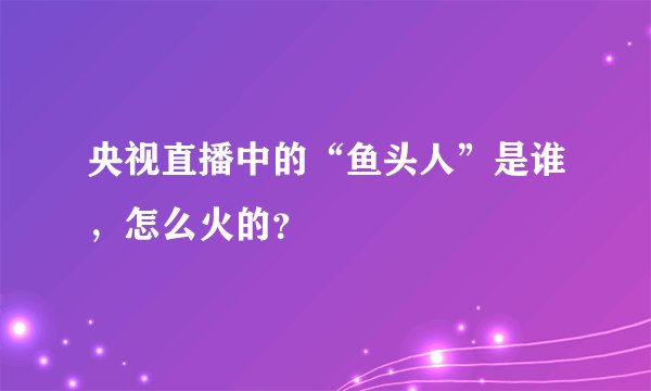 央视直播中的“鱼头人”是谁，怎么火的？