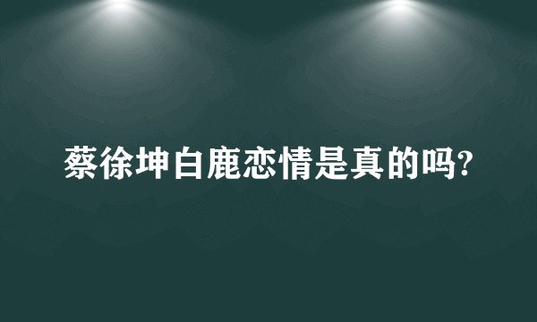 蔡徐坤白鹿恋情是真的吗?