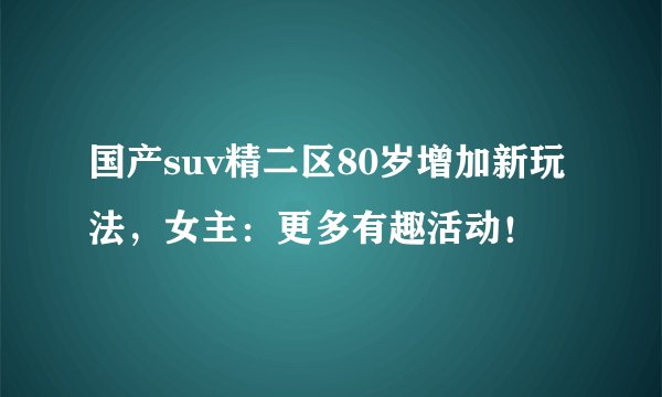 国产suv精二区80岁增加新玩法，女主：更多有趣活动！
