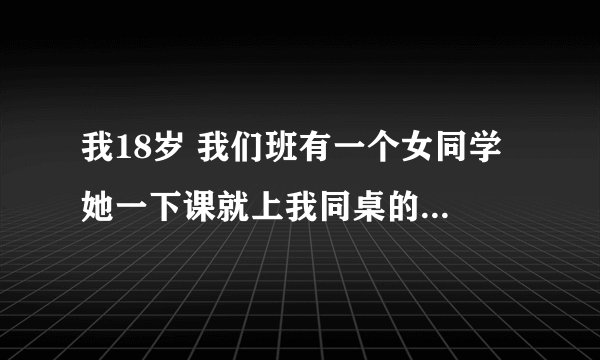 我18岁 我们班有一个女同学 她一下课就上我同桌的位子上找我事 而我就离开座位然后她就说我是笨蛋