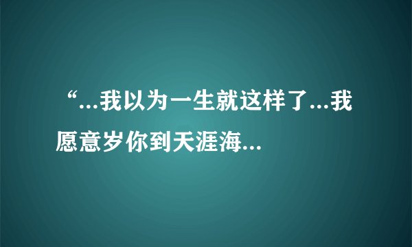 “...我以为一生就这样了...我愿意岁你到天涯海角...”这是什么歌中的歌词？ 各位知道的大虾说下啊 ？