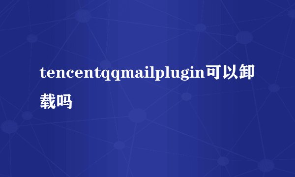tencentqqmailplugin可以卸载吗