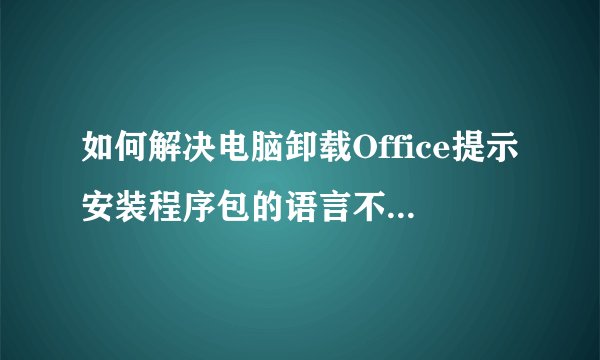 如何解决电脑卸载Office提示安装程序包的语言不受系统支持问题