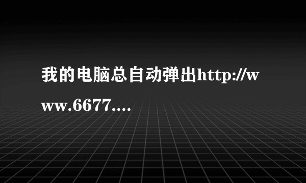 我的电脑总自动弹出http://www.6677.com/网页，怎么办