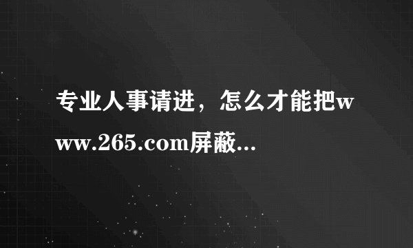 专业人事请进，怎么才能把www.265.com屏蔽掉。谢谢！！