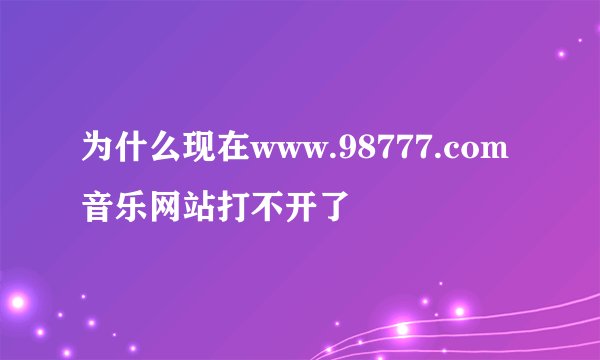 为什么现在www.98777.com音乐网站打不开了