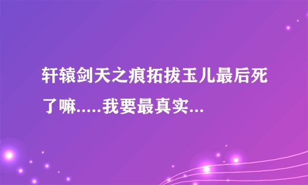轩辕剑天之痕拓拔玉儿最后死了嘛.....我要最真实的......1-20我看了5遍...哭了10遍.....