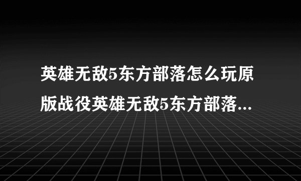 英雄无敌5东方部落怎么玩原版战役英雄无敌5东方部落作弊秘籍