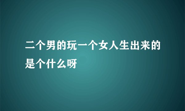二个男的玩一个女人生出来的是个什么呀