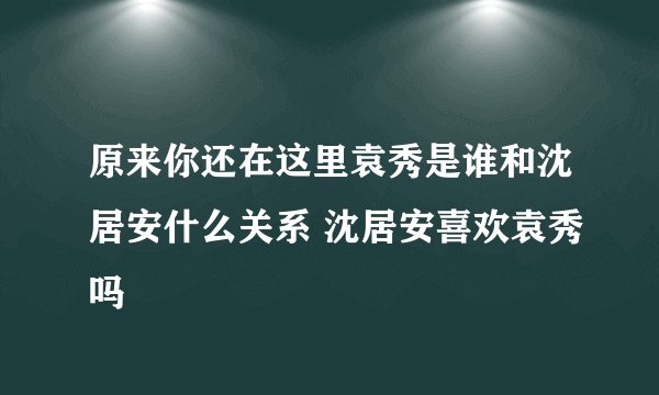 原来你还在这里袁秀是谁和沈居安什么关系 沈居安喜欢袁秀吗