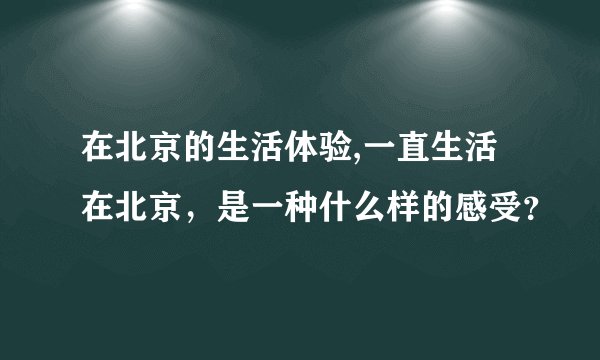 在北京的生活体验,一直生活在北京，是一种什么样的感受？