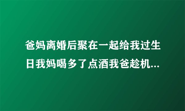 爸妈离婚后聚在一起给我过生日我妈喝多了点酒我爸趁机搂着我妈进被窝里睡觉，我爸爸做的对吗不让我管